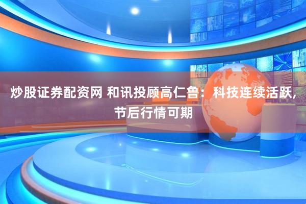 炒股证券配资网 和讯投顾高仁鲁：科技连续活跃,节后行情可期
