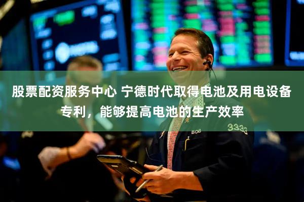 股票配资服务中心 宁德时代取得电池及用电设备专利，能够提高电池的生产效率