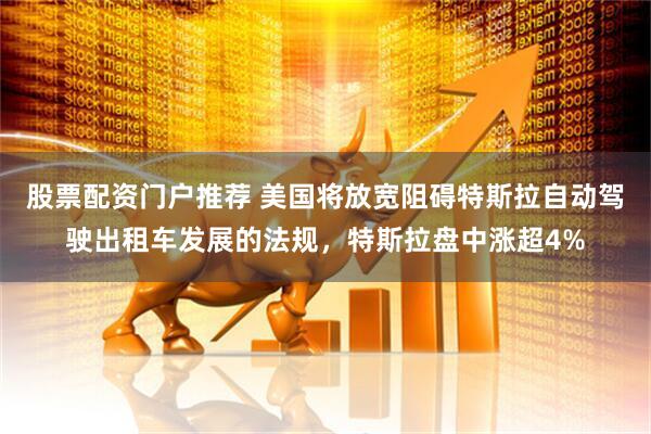 股票配资门户推荐 美国将放宽阻碍特斯拉自动驾驶出租车发展的法规，特斯拉盘中涨超4%